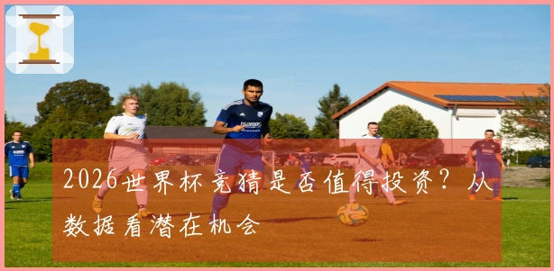 2026世界杯竞猜是否值得投资？从数据看潜在机会